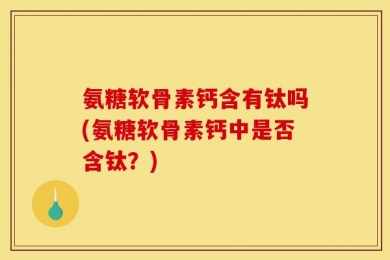 氨糖软骨素钙含有钛吗(氨糖软骨素钙中是否含钛？)