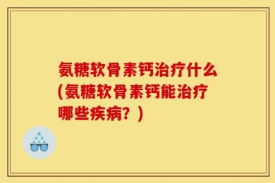 氨糖软骨素钙治疗什么(氨糖软骨素钙能治疗哪些疾病？)