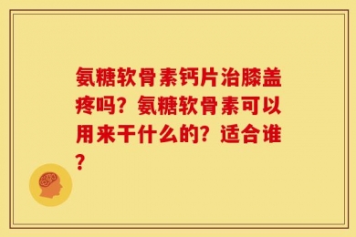 氨糖软骨素钙片治膝盖疼吗？氨糖软骨素可以用来干什么的？适合谁？