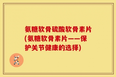 氨糖软骨硫酸软骨素片(氨糖软骨素片——保护关节健康的选择)