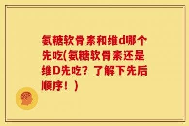 氨糖软骨素和维d哪个先吃(氨糖软骨素还是维D先吃？了解下先后顺序！)