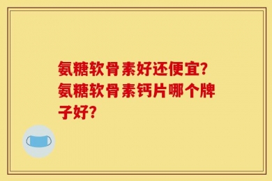 氨糖软骨素好还便宜？氨糖软骨素钙片哪个牌子好？