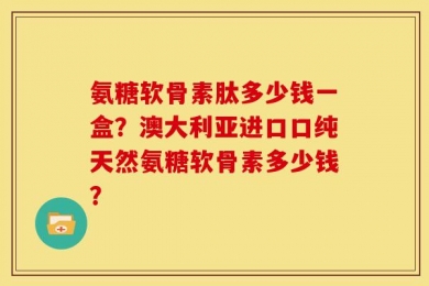 氨糖软骨素肽多少钱一盒？澳大利亚进口口纯天然氨糖软骨素多少钱？