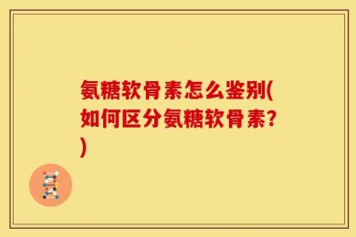 氨糖软骨素怎么鉴别(如何区分氨糖软骨素？)