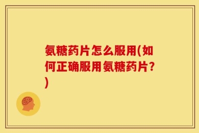 氨糖药片怎么服用(如何正确服用氨糖药片？)