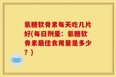氨糖软骨素每天吃几片好(每日剂量：氨糖软骨素最佳食用量是多少？)