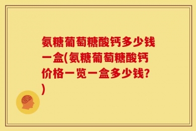 氨糖葡萄糖酸钙多少钱一盒(氨糖葡萄糖酸钙价格一览一盒多少钱？)