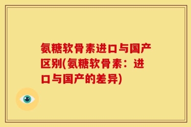 氨糖软骨素进口与国产区别(氨糖软骨素：进口与国产的差异)