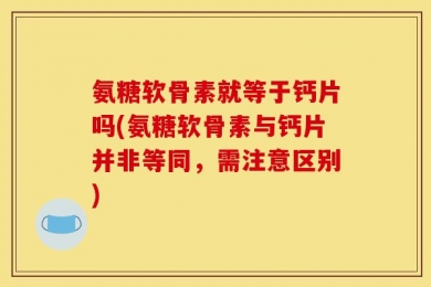 氨糖软骨素就等于钙片吗(氨糖软骨素与钙片并非等同，需注意区别)