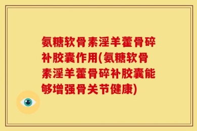 氨糖软骨素淫羊藿骨碎补胶囊作用(氨糖软骨素淫羊藿骨碎补胶囊能够增强骨关节健康)