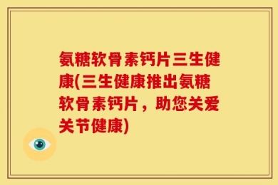 氨糖软骨素钙片三生健康(三生健康推出氨糖软骨素钙片，助您关爱关节健康)
