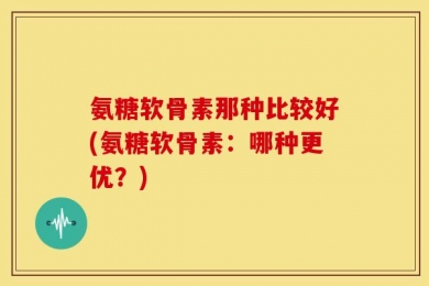 氨糖软骨素那种比较好(氨糖软骨素：哪种更优？)