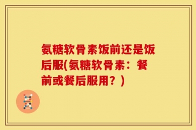氨糖软骨素饭前还是饭后服(氨糖软骨素：餐前或餐后服用？)