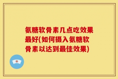 氨糖软骨素几点吃效果最好(如何摄入氨糖软骨素以达到最佳效果)
