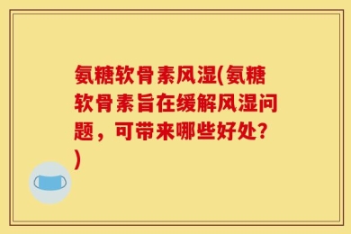 氨糖软骨素风湿(氨糖软骨素旨在缓解风湿问题，可带来哪些好处？)