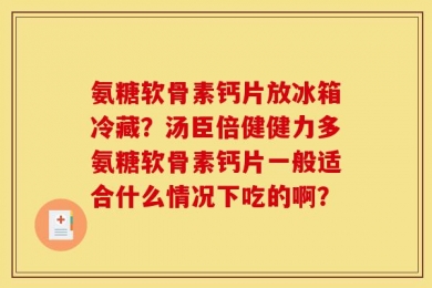 氨糖软骨素钙片放冰箱冷藏？汤臣倍健健力多氨糖软骨素钙片一般适合什么情况下吃的啊？
