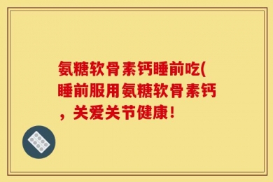 氨糖软骨素钙睡前吃(睡前服用氨糖软骨素钙，关爱关节健康！