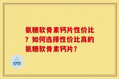 氨糖软骨素钙片性价比？如何选择性价比高的氨糖软骨素钙片？