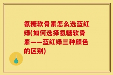 氨糖软骨素怎么选蓝红绿(如何选择氨糖软骨素——蓝红绿三种颜色的区别)