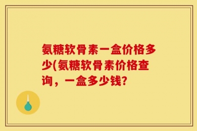 氨糖软骨素一盒价格多少(氨糖软骨素价格查询，一盒多少钱？