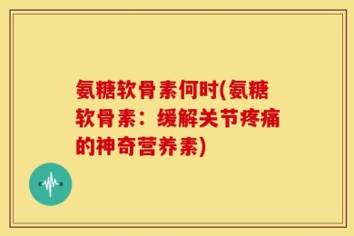 氨糖软骨素何时(氨糖软骨素：缓解关节疼痛的神奇营养素)