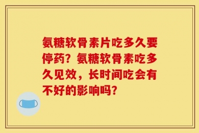 氨糖软骨素片吃多久要停药？氨糖软骨素吃多久见效，长时间吃会有不好的影响吗？