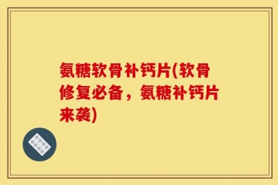 氨糖软骨补钙片(软骨修复必备，氨糖补钙片来袭)