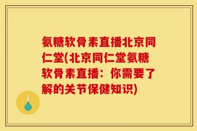 氨糖软骨素直播北京同仁堂(北京同仁堂氨糖软骨素直播：你需要了解的关节保健知识)