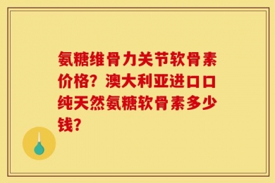 氨糖维骨力关节软骨素价格？澳大利亚进口口纯天然氨糖软骨素多少钱？