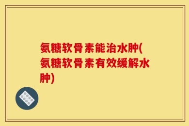 氨糖软骨素能治水肿(氨糖软骨素有效缓解水肿)