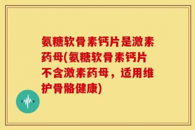 氨糖软骨素钙片是激素药母(氨糖软骨素钙片不含激素药母，适用维护骨骼健康)