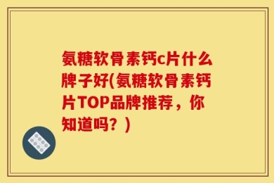 氨糖软骨素钙c片什么牌子好(氨糖软骨素钙片TOP品牌推荐，你知道吗？)