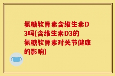 氨糖软骨素含维生素D3吗(含维生素D3的氨糖软骨素对关节健康的影响)