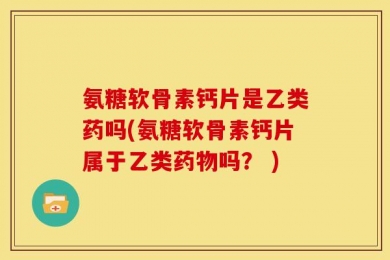 氨糖软骨素钙片是乙类药吗(氨糖软骨素钙片属于乙类药物吗？ )