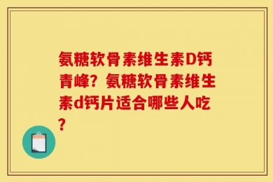 氨糖软骨素维生素D钙青峰？氨糖软骨素维生素d钙片适合哪些人吃？