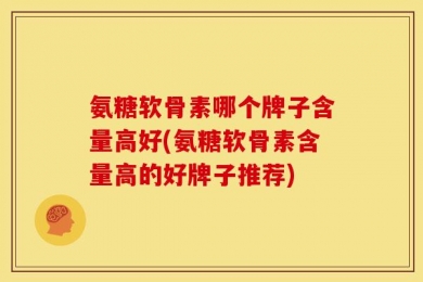氨糖软骨素哪个牌子含量高好(氨糖软骨素含量高的好牌子推荐)