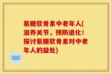 氨糖软骨素中老年人(滋养关节，预防退化！探讨氨糖软骨素对中老年人的益处)