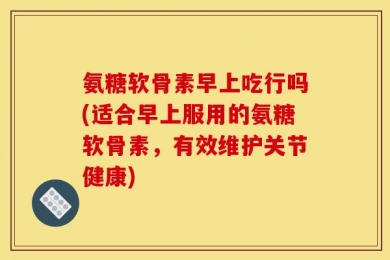氨糖软骨素早上吃行吗(适合早上服用的氨糖软骨素，有效维护关节健康)