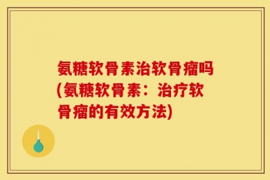 氨糖软骨素治软骨瘤吗(氨糖软骨素：治疗软骨瘤的有效方法)