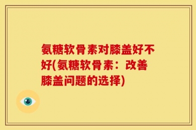 氨糖软骨素对膝盖好不好(氨糖软骨素：改善膝盖问题的选择)