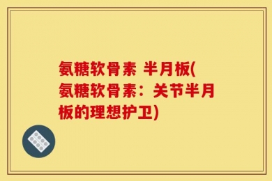 氨糖软骨素 半月板(氨糖软骨素：关节半月板的理想护卫)
