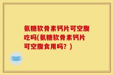 氨糖软骨素钙片可空腹吃吗(氨糖软骨素钙片可空腹食用吗？)