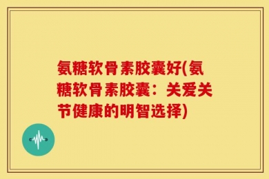 氨糖软骨素胶囊好(氨糖软骨素胶囊：关爱关节健康的明智选择)