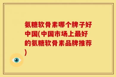 氨糖软骨素哪个牌子好中国(中国市场上最好的氨糖软骨素品牌推荐)