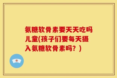 氨糖软骨素要天天吃吗儿童(孩子们要每天摄入氨糖软骨素吗？)