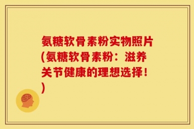 氨糖软骨素粉实物照片(氨糖软骨素粉：滋养关节健康的理想选择！)