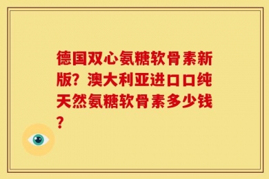 德国双心氨糖软骨素新版？澳大利亚进口口纯天然氨糖软骨素多少钱？