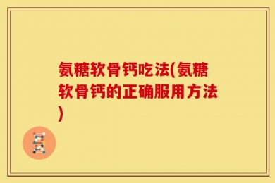 氨糖软骨钙吃法(氨糖软骨钙的正确服用方法)