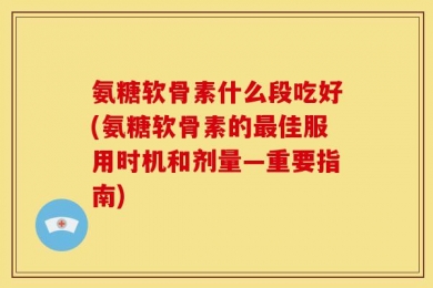 氨糖软骨素什么段吃好(氨糖软骨素的最佳服用时机和剂量—重要指南)