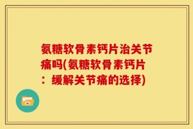 氨糖软骨素钙片治关节痛吗(氨糖软骨素钙片：缓解关节痛的选择)